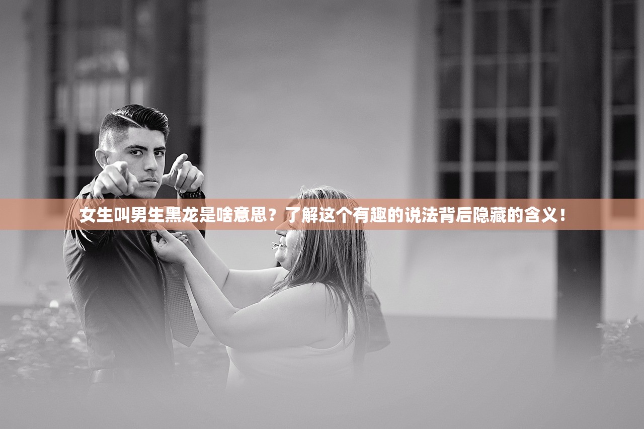 女生叫男生黑龙是啥意思？了解这个有趣的说法背后隐藏的含义！