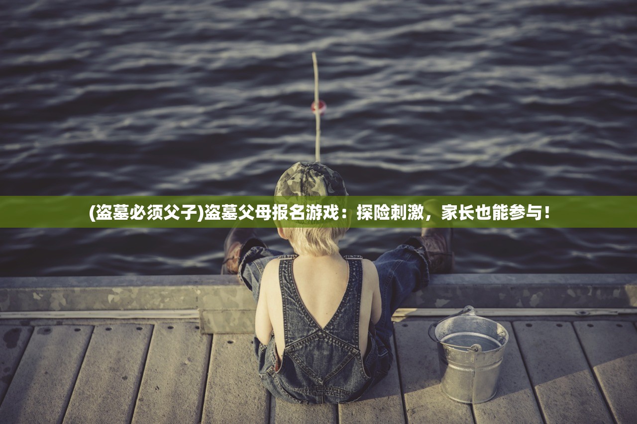 (盗墓必须父子)盗墓父母报名游戏：探险刺激，家长也能参与！