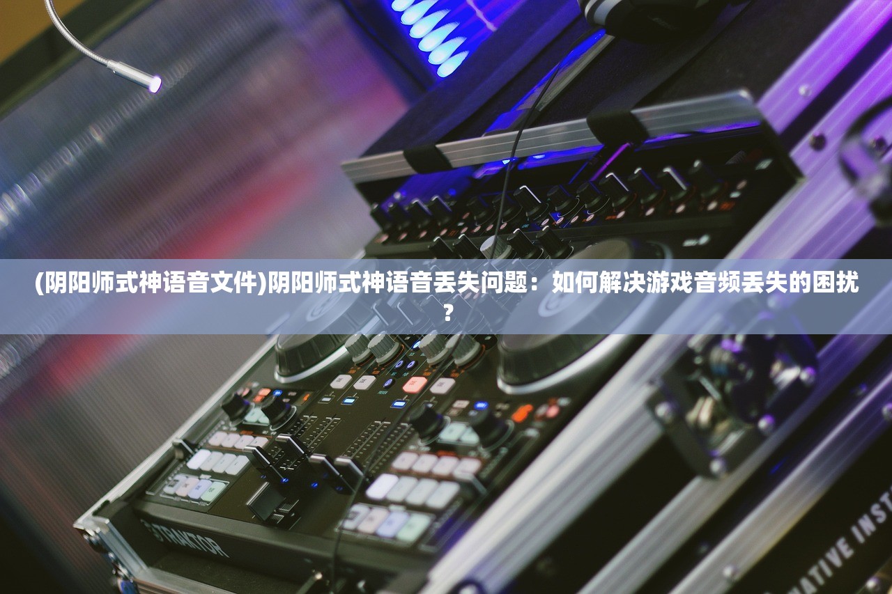 (阴阳师式神语音文件)阴阳师式神语音丢失问题：如何解决游戏音频丢失的困扰？