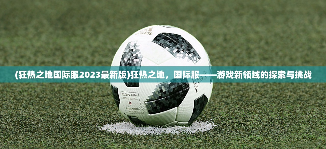 (狂热之地国际服2023最新版)狂热之地,国际服——游戏新领域的探索与挑战 (狂热之地国际服2023最新版)狂热之地,国际服——游戏新领域的探索与挑战