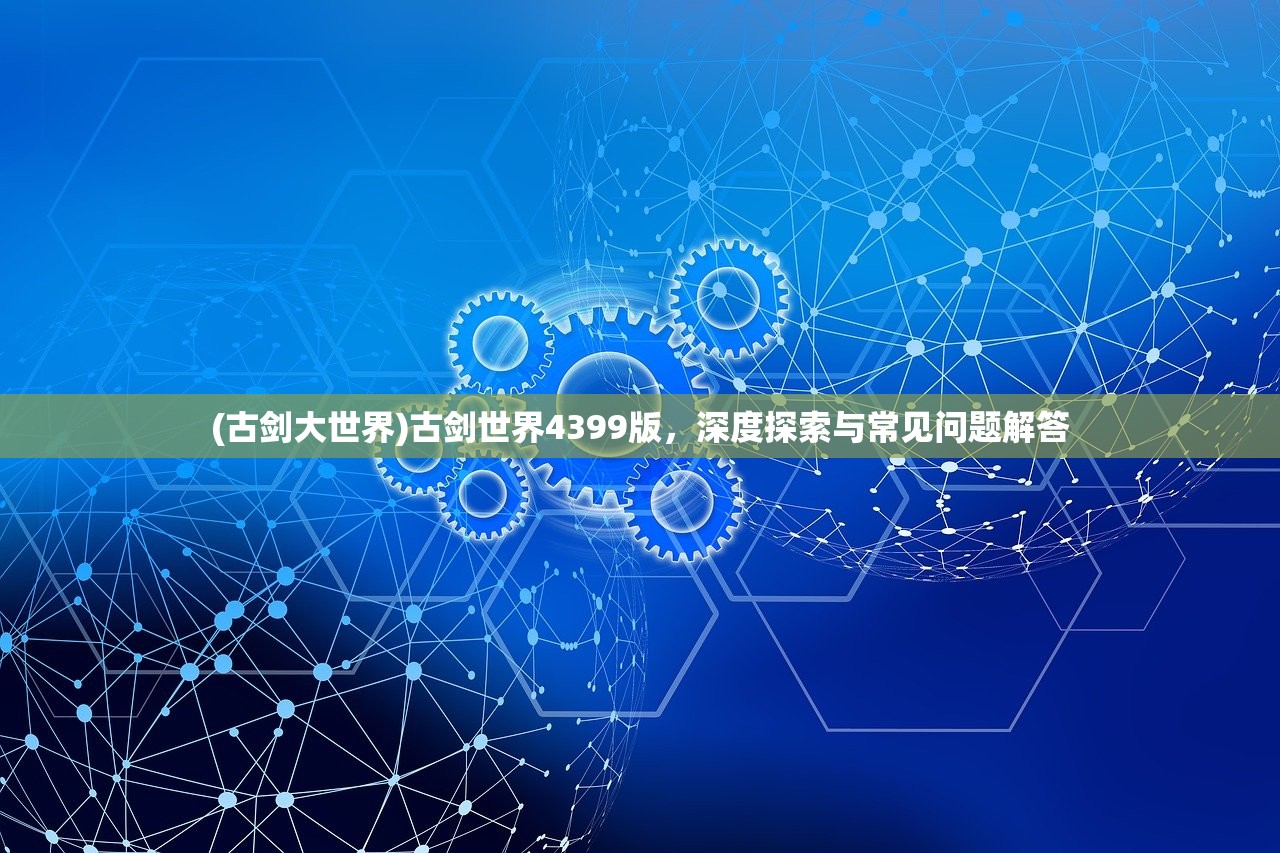 (古剑大世界)古剑世界4399版,深度探索与常见问题解答 (古剑大世界)古剑世界4399版,深度探索与常见问题解答