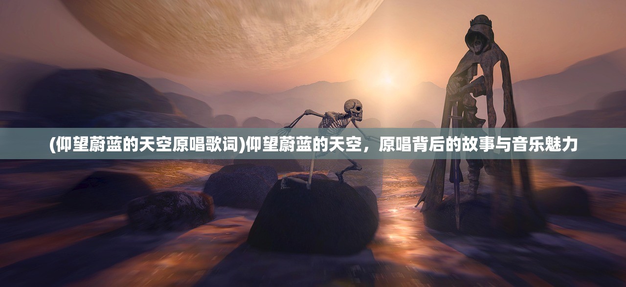 (仰望蔚蓝的天空原唱歌词)仰望蔚蓝的天空,原唱背后的故事与音乐魅力 (仰望蔚蓝的天空原唱歌词)仰望蔚蓝的天空,原唱背后的故事与音乐魅力