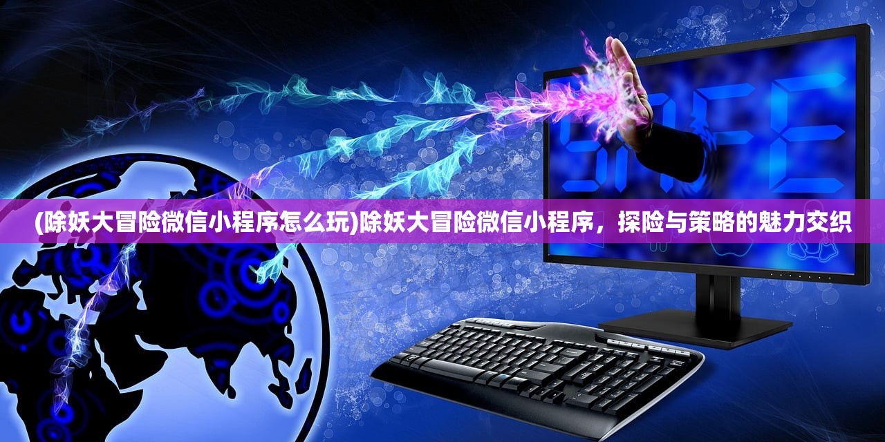 (除妖大冒险微信小程序怎么玩)除妖大冒险微信小程序,探险与策略的魅力交织 (除妖大冒险微信小程序怎么玩)除妖大冒险微信小程序,探险与策略的魅力交织