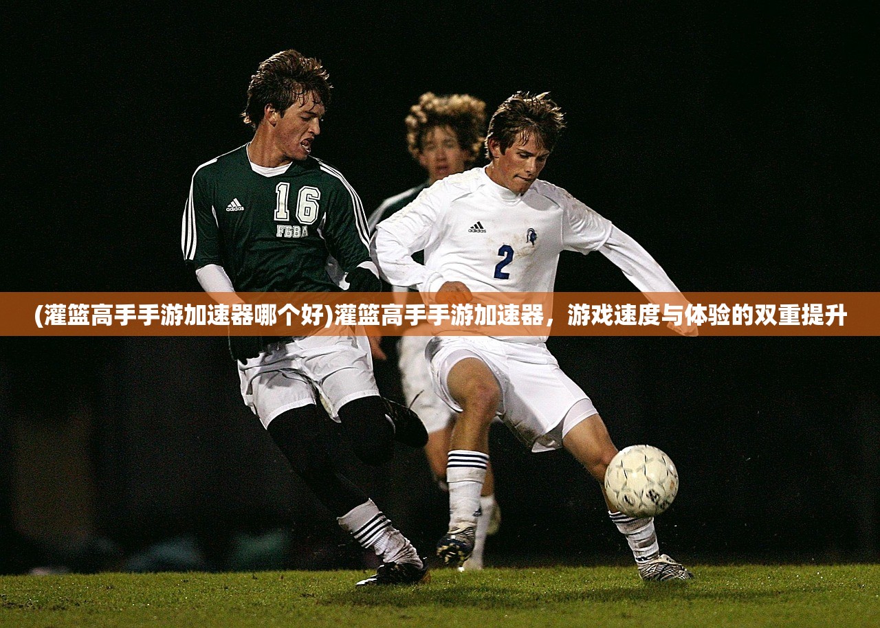 (灌篮高手手游加速器哪个好)灌篮高手手游加速器,游戏速度与体验的双重提升 (灌篮高手手游加速器哪个好)灌篮高手手游加速器,游戏速度与体验的双重提升