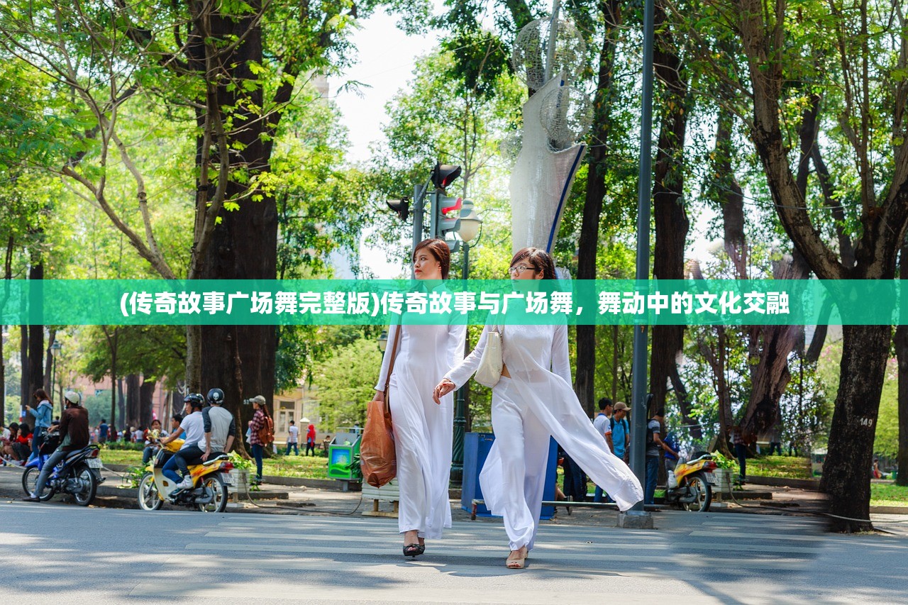 (传奇故事广场舞完整版)传奇故事与广场舞,舞动中的文化交融 (传奇故事广场舞完整版)传奇故事与广场舞,舞动中的文化交融