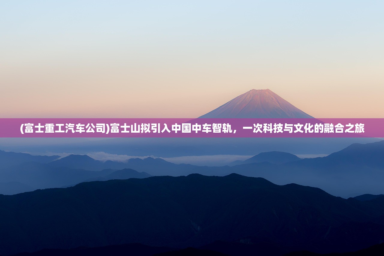 (富士重工汽车公司)富士山拟引入中国中车智轨,一次科技与文化的融合之旅 (富士重工汽车公司)富士山拟引入中国中车智轨,一次科技与文化的融合之旅