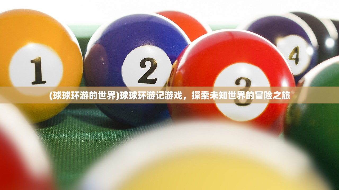 (球球环游的世界)球球环游记游戏,探索未知世界的冒险之旅 (球球环游的世界)球球环游记游戏,探索未知世界的冒险之旅