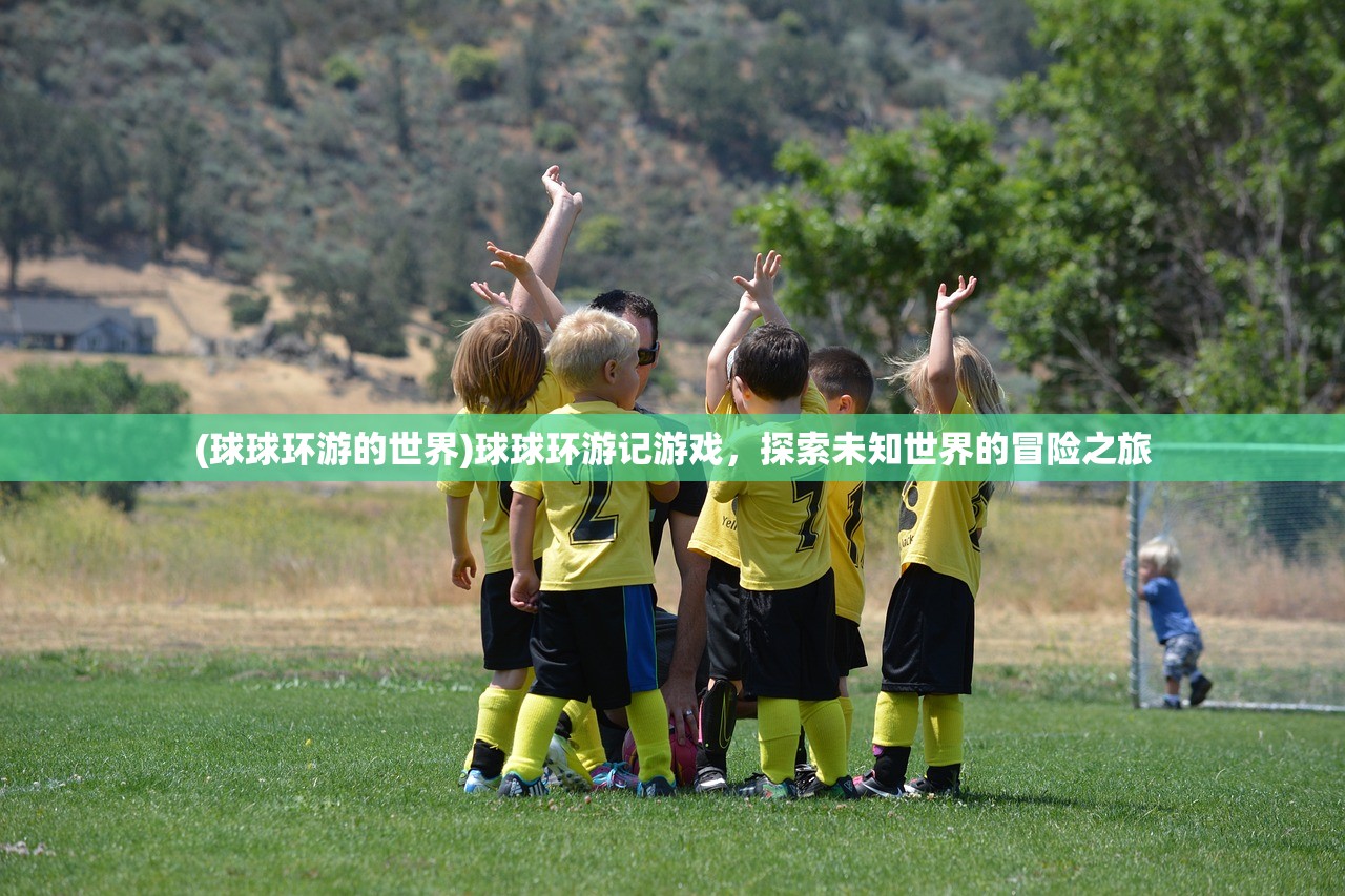 (球球环游的世界)球球环游记游戏,探索未知世界的冒险之旅 (球球环游的世界)球球环游记游戏,探索未知世界的冒险之旅