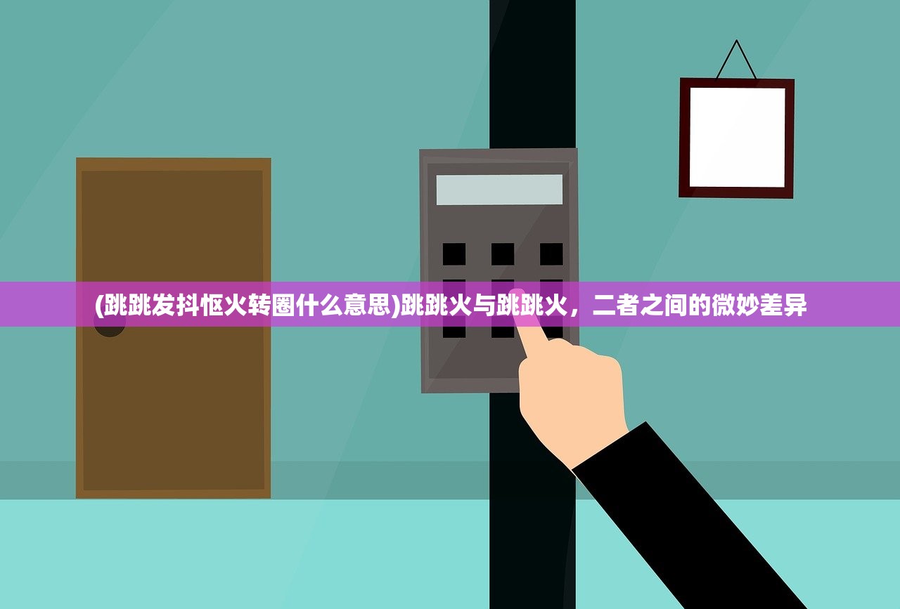 (跳跳发抖怄火转圈什么意思)跳跳火与跳跳火,二者之间的微妙差异 (跳跳发抖怄火转圈什么意思)跳跳火与跳跳火,二者之间的微妙差异