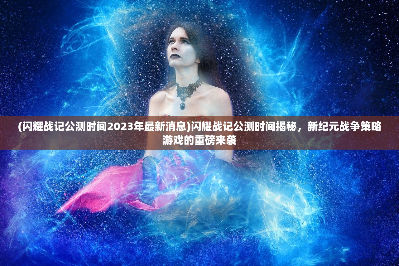 (闪耀战记公测时间2023年最新消息)闪耀战记公测时间揭秘，新纪元战争策略游戏的重磅来袭