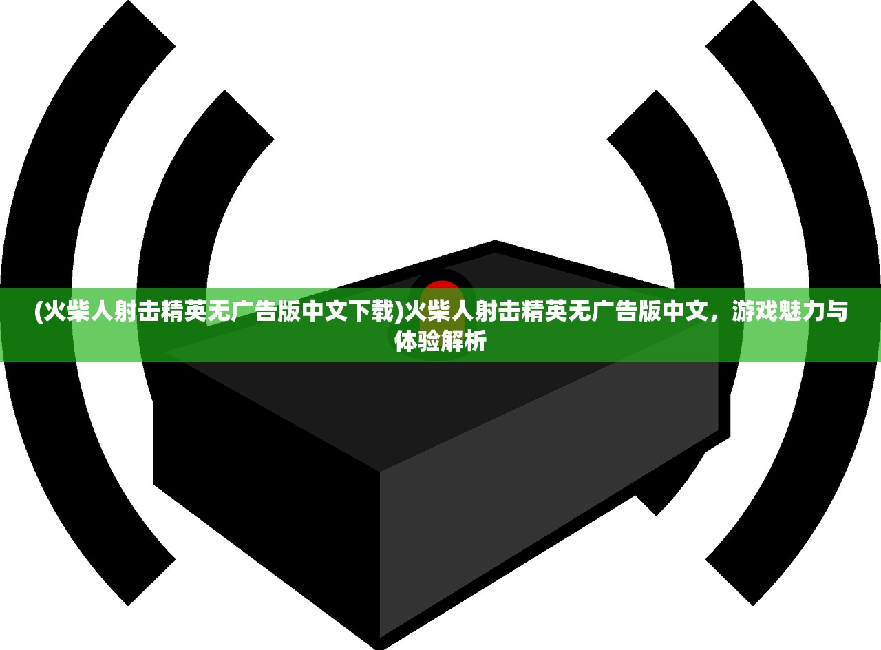 (火柴人射击精英无广告版中文下载)火柴人射击精英无广告版中文，游戏魅力与体验解析
